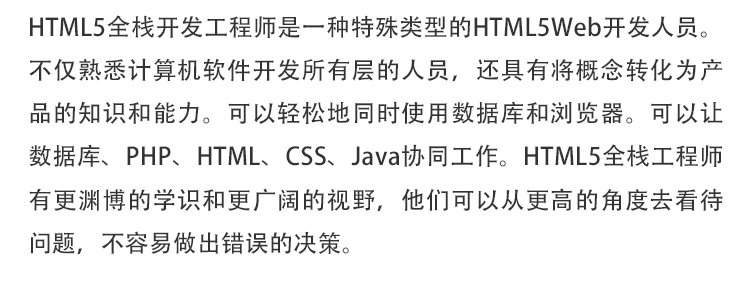 HTML5全栈开发工程师是一种特殊类型的HTML5Web开发人员。不仅熟悉计算机软件开发所有层的人员，还具有将概念转化为产品的知识和能力。可以轻松地同时使用数据库和浏览器。可以让数据库、PHP、HTML、CSS、Java协同工作。HTML5全栈工程师有更渊博的学识和更广阔的视野，他们可以从更高的角度去看待问题，不容易做出错误的决策。